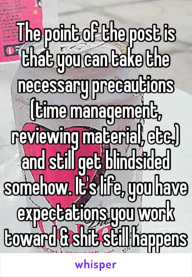 The point of the post is that you can take the necessary precautions (time management, reviewing material, etc.) and still get blindsided somehow. It's life, you have expectations you work toward & shit still happens