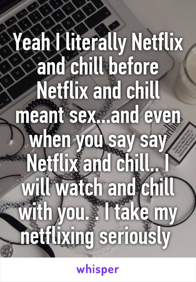 Yeah I literally Netflix and chill before Netflix and chill meant sex...and even when you say say Netflix and chill.. I will watch and chill with you. . I take my netflixing seriously 