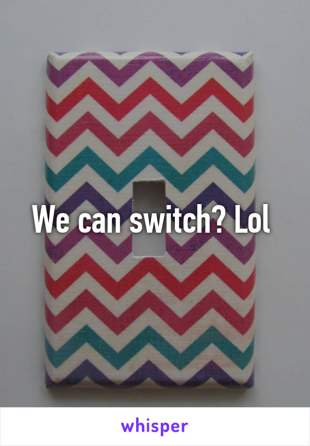 We can switch? Lol 