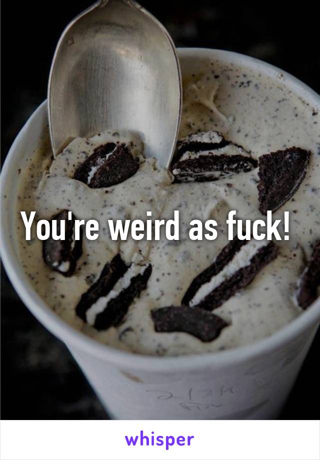 You're weird as fuck! 