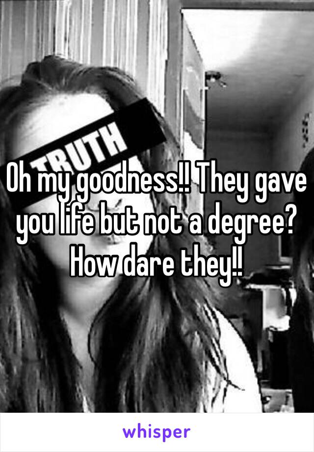 Oh my goodness!! They gave you life but not a degree? How dare they!! 