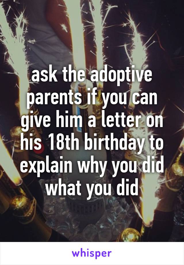 ask the adoptive parents if you can give him a letter on his 18th birthday to explain why you did what you did