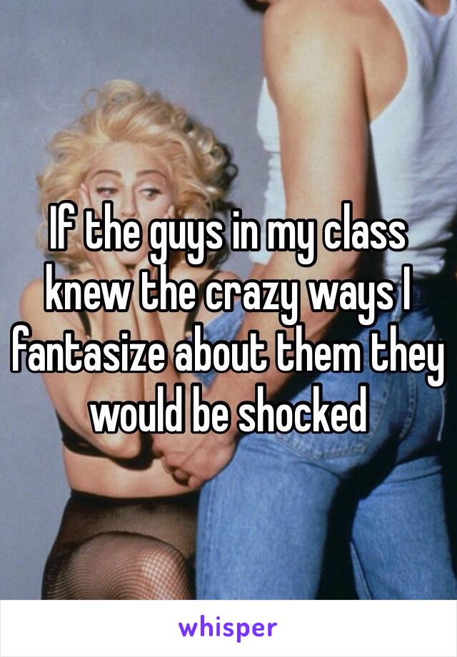 If the guys in my class knew the crazy ways I fantasize about them they would be shocked