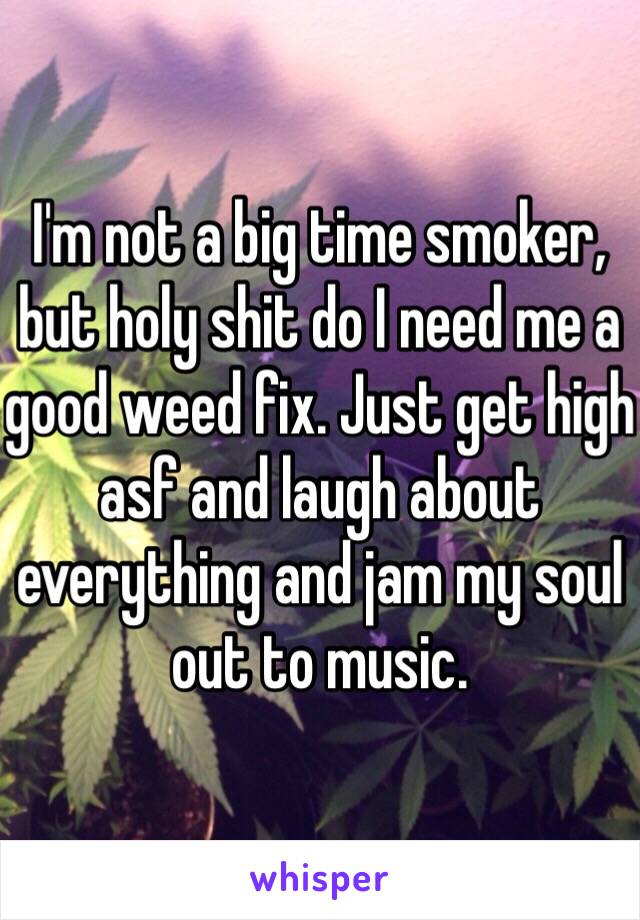 I'm not a big time smoker, but holy shit do I need me a good weed fix. Just get high asf and laugh about everything and jam my soul out to music.