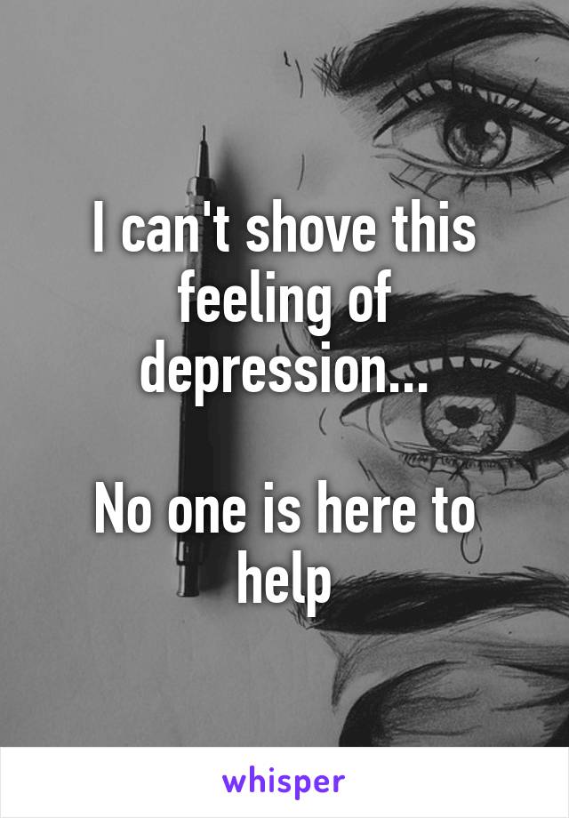I can't shove this feeling of depression...

No one is here to help