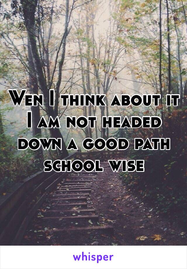Wen I think about it I am not headed down a good path school wise 