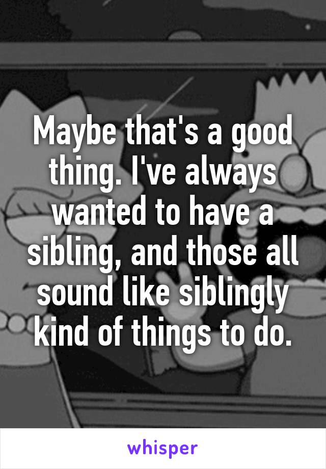 Maybe that's a good thing. I've always wanted to have a sibling, and those all sound like siblingly kind of things to do.