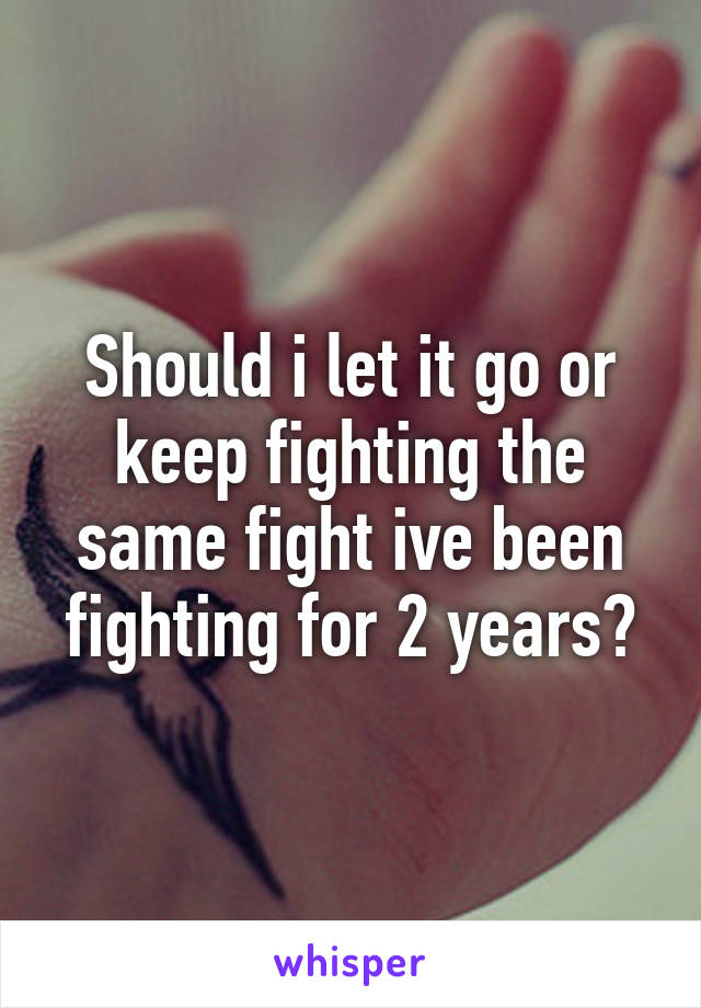Should i let it go or keep fighting the same fight ive been fighting for 2 years?