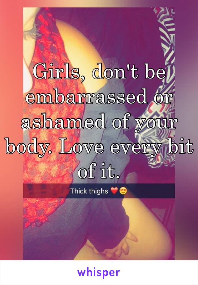 Girls, don't be embarrassed or ashamed of your body. Love every bit of it.