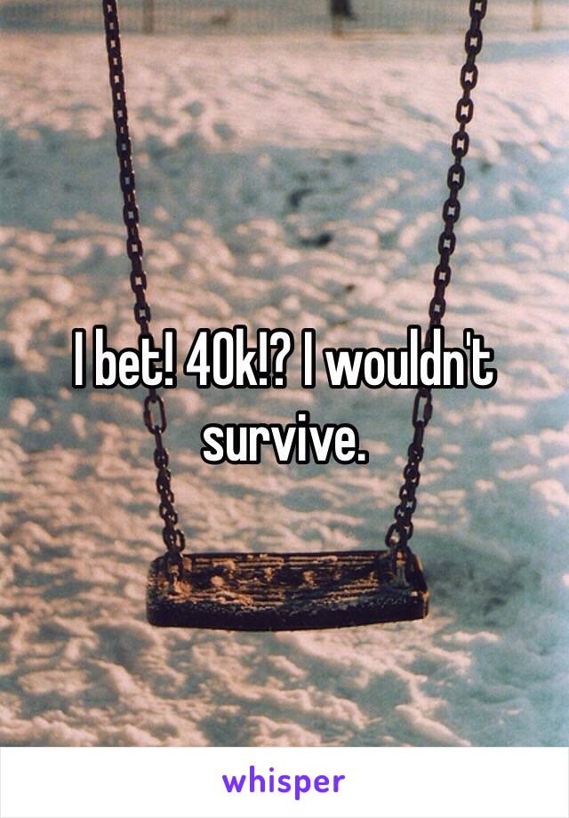 I bet! 40k!? I wouldn't survive. 