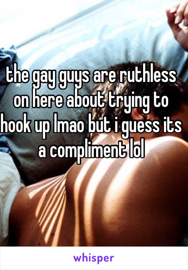 the gay guys are ruthless on here about trying to hook up lmao but i guess its a compliment lol 