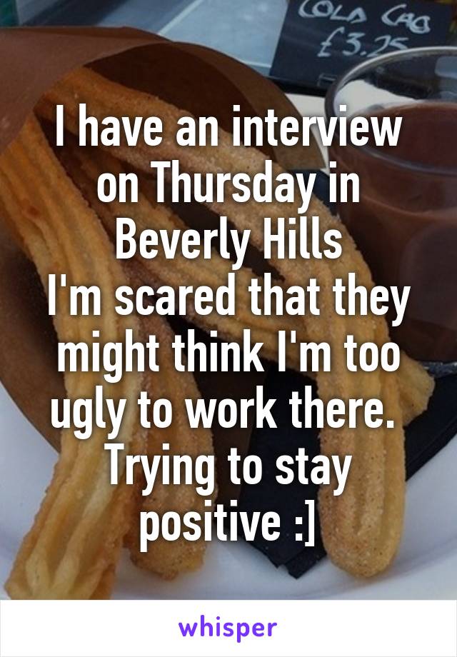 I have an interview on Thursday in Beverly Hills
I'm scared that they might think I'm too ugly to work there. 
Trying to stay positive :]
