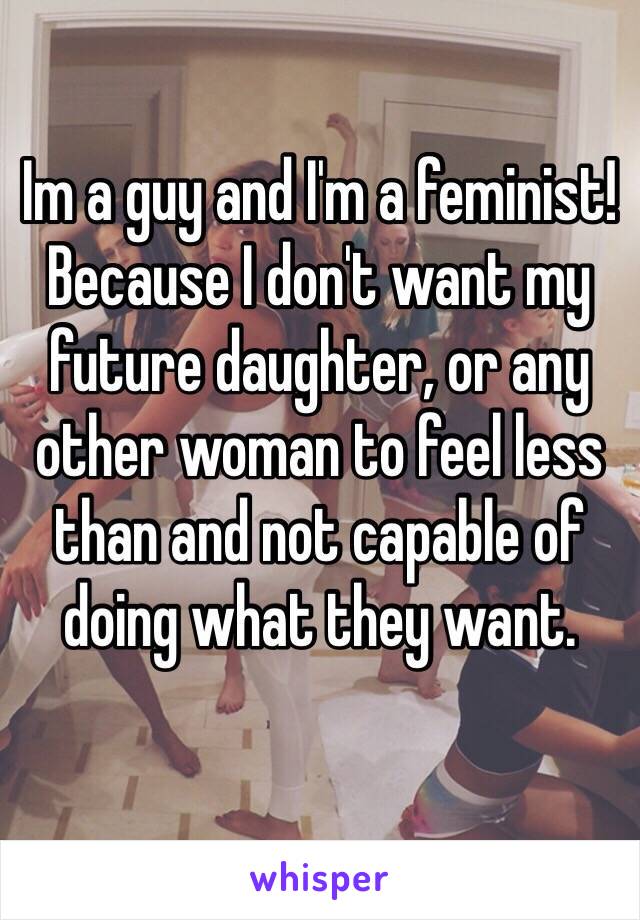 Im a guy and I'm a feminist! 
Because I don't want my future daughter, or any other woman to feel less than and not capable of doing what they want. 
