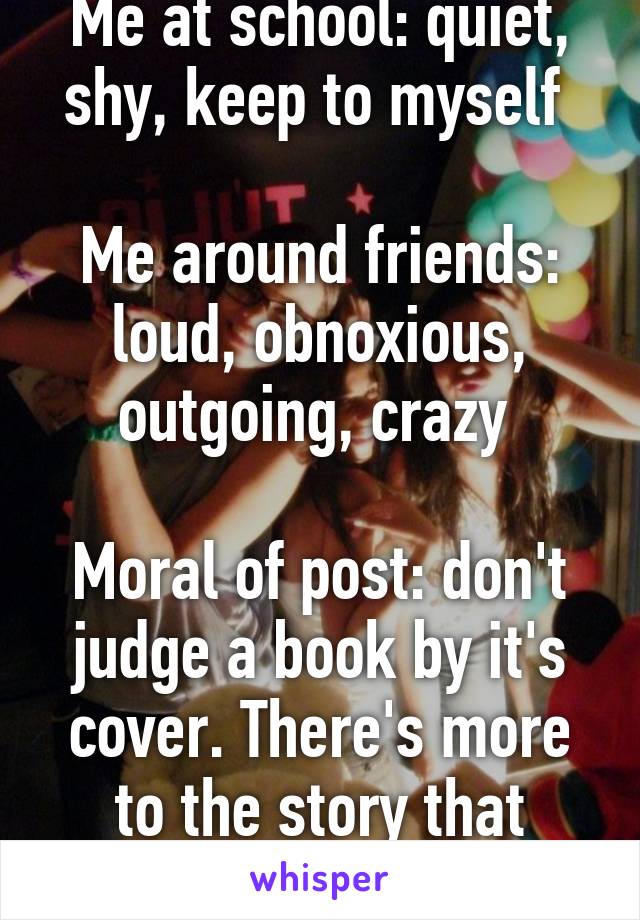 Me at school: quiet, shy, keep to myself 

Me around friends: loud, obnoxious, outgoing, crazy 

Moral of post: don't judge a book by it's cover. There's more to the story that meets the eye 