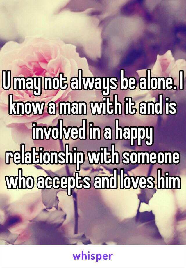 U may not always be alone. I know a man with it and is involved in a happy relationship with someone who accepts and loves him 
