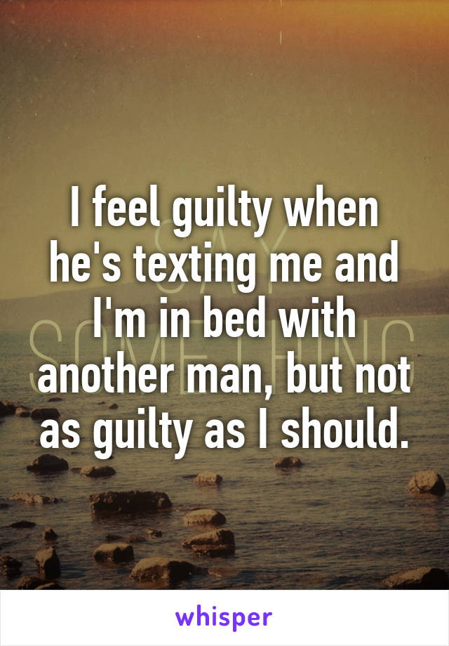 I feel guilty when he's texting me and I'm in bed with another man, but not as guilty as I should.