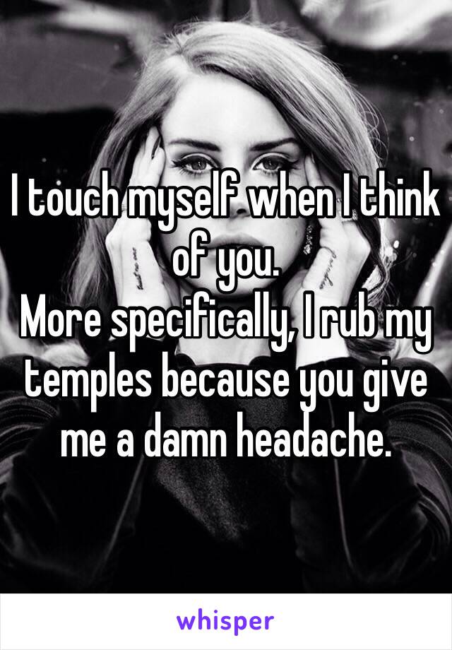 I touch myself when I think of you.
More specifically, I rub my temples because you give me a damn headache. 