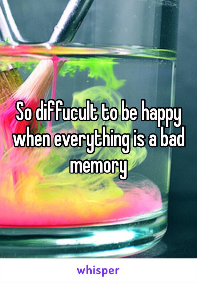 So diffucult to be happy when everything is a bad memory