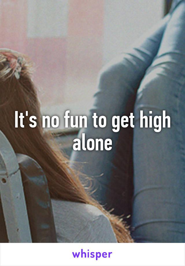 It's no fun to get high alone