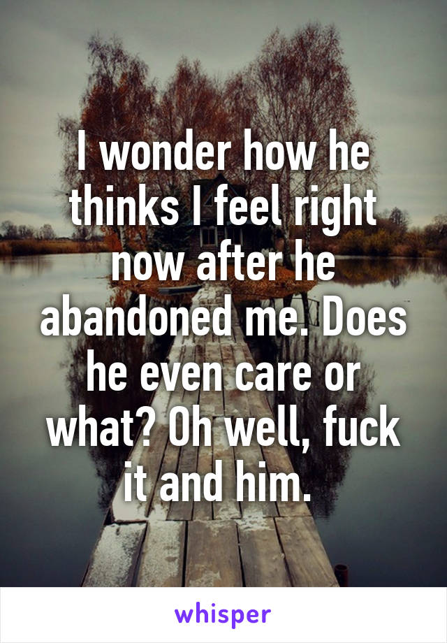 I wonder how he thinks I feel right now after he abandoned me. Does he even care or what? Oh well, fuck it and him. 