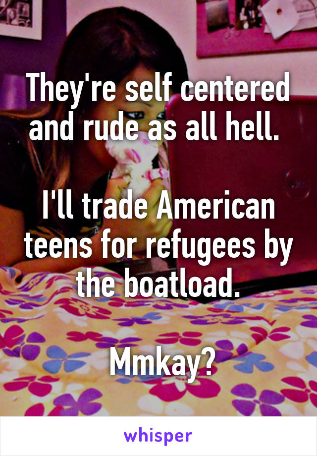They're self centered and rude as all hell. 

I'll trade American teens for refugees by the boatload.

 Mmkay?