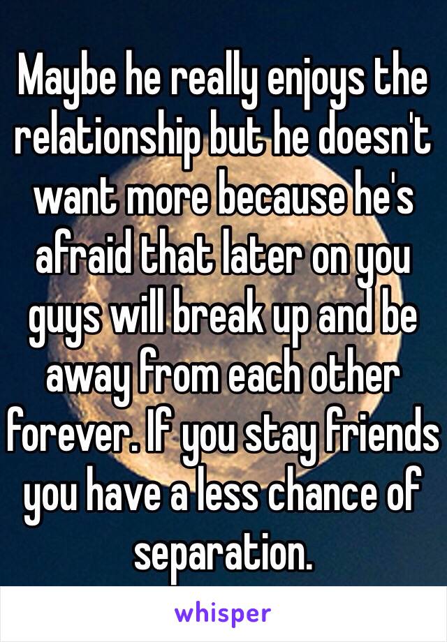 Maybe he really enjoys the relationship but he doesn't want more because he's afraid that later on you guys will break up and be away from each other forever. If you stay friends you have a less chance of separation. 