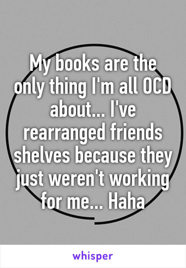 My books are the only thing I'm all OCD about... I've rearranged friends shelves because they just weren't working for me... Haha