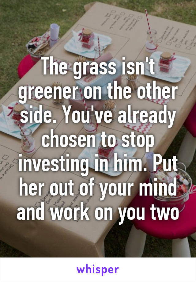 The grass isn't greener on the other side. You've already chosen to stop investing in him. Put her out of your mind and work on you two