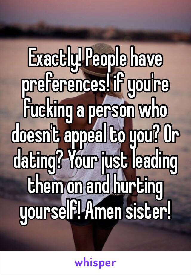 Exactly! People have preferences! if you're fucking a person who doesn't appeal to you? Or dating? Your just leading them on and hurting yourself! Amen sister! 