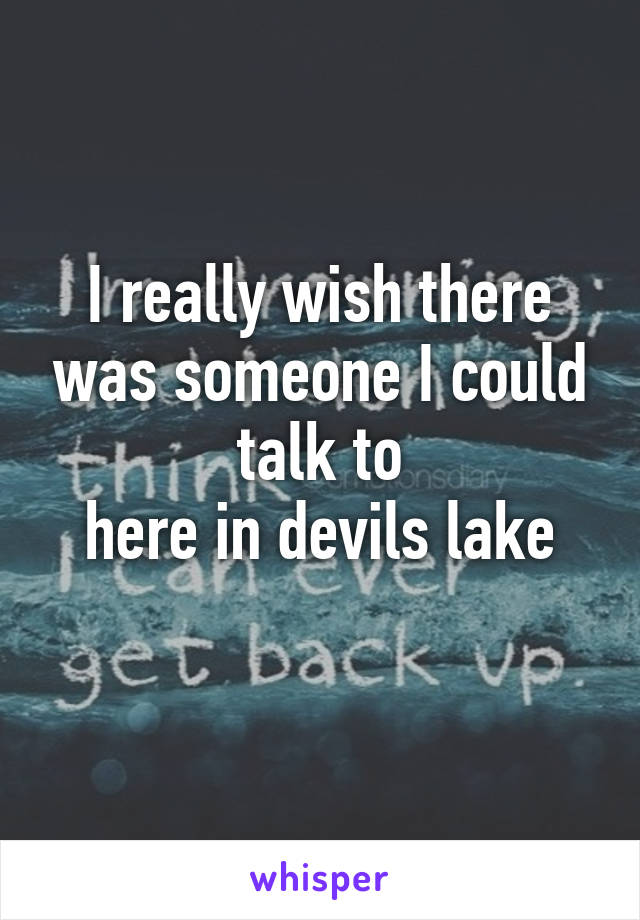 I really wish there was someone I could talk to
here in devils lake
