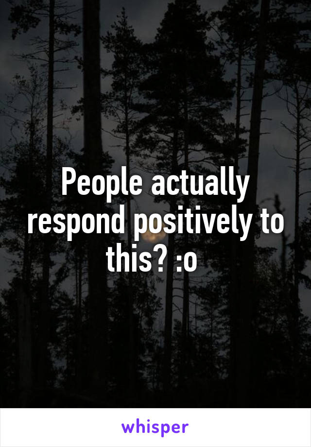 People actually respond positively to this? :o 