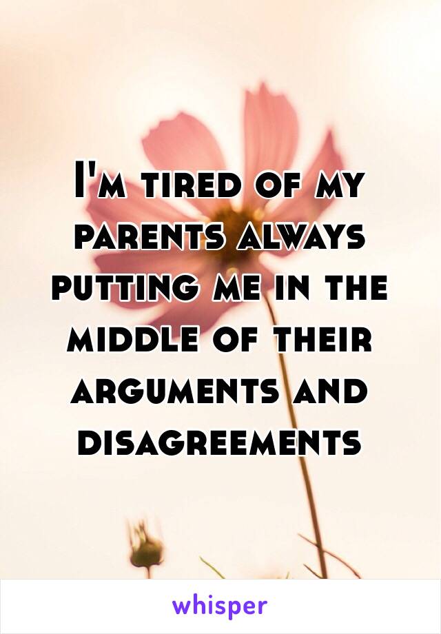 I'm tired of my parents always putting me in the middle of their arguments and disagreements 
