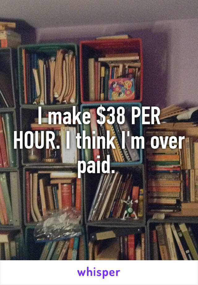 I make $38 PER HOUR. I think I'm over paid. 