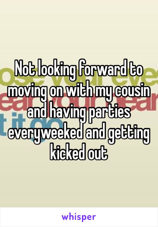 Not looking forward to moving on with my cousin and having parties everyweeked and getting kicked out 