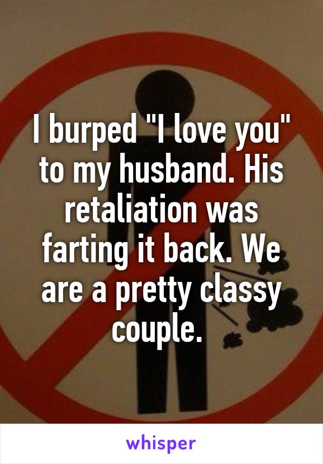 I burped "I love you" to my husband. His retaliation was farting it back. We are a pretty classy couple. 