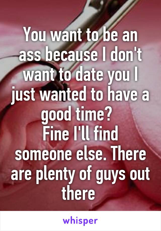 You want to be an ass because I don't want to date you I just wanted to have a good time?  
Fine I'll find someone else. There are plenty of guys out there 