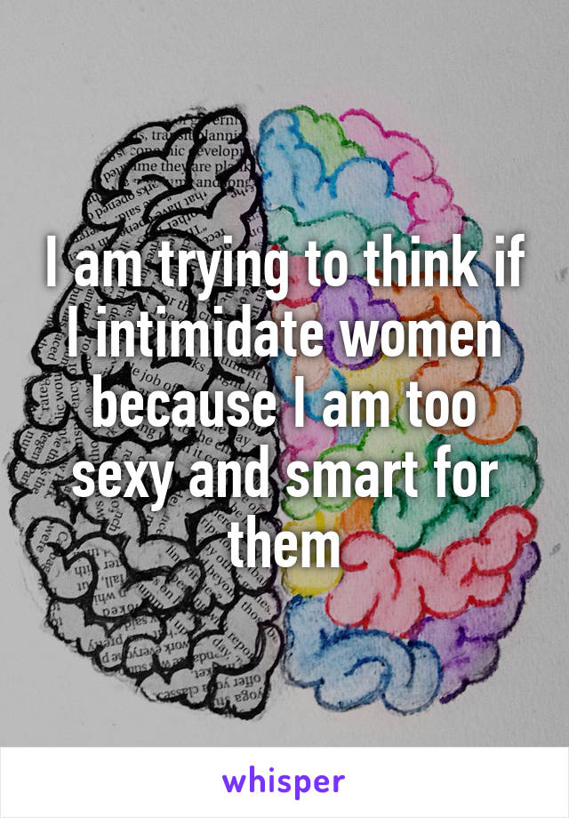 I am trying to think if I intimidate women because I am too sexy and smart for them