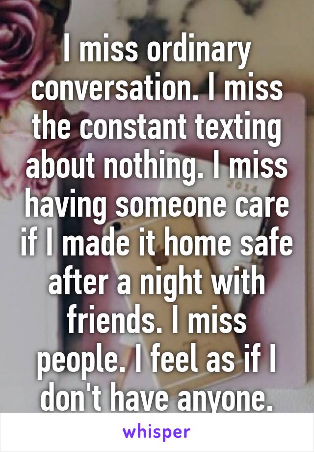 I miss ordinary conversation. I miss the constant texting about nothing. I miss having someone care if I made it home safe after a night with friends. I miss people. I feel as if I don't have anyone.