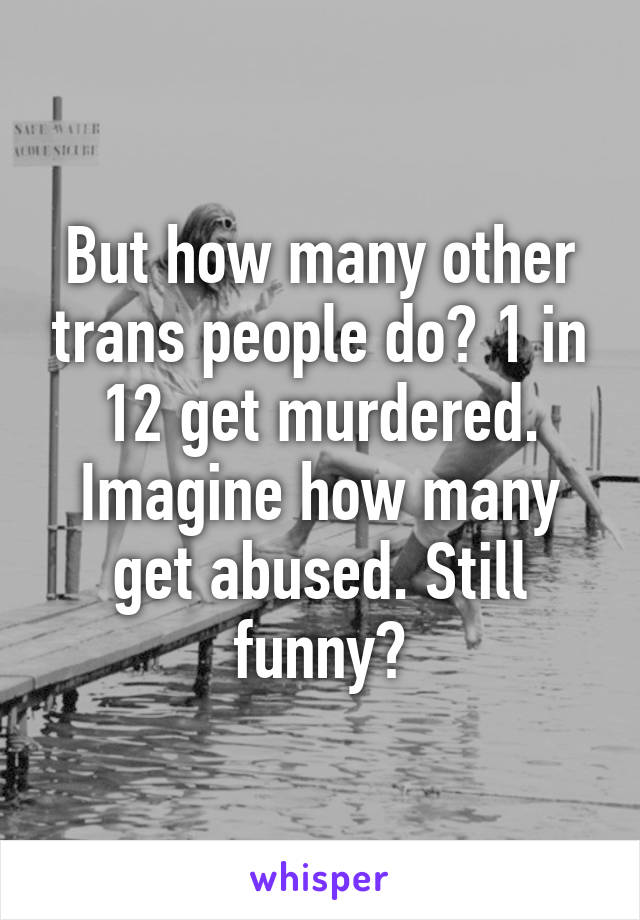 But how many other trans people do? 1 in 12 get murdered. Imagine how many get abused. Still funny?