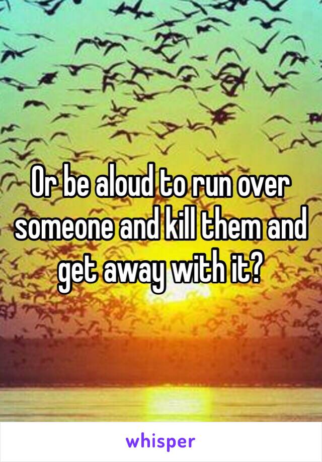 Or be aloud to run over someone and kill them and get away with it?