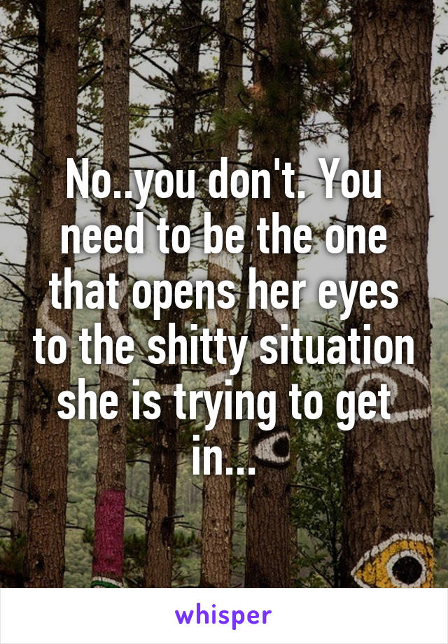 No..you don't. You need to be the one that opens her eyes to the shitty situation she is trying to get in...