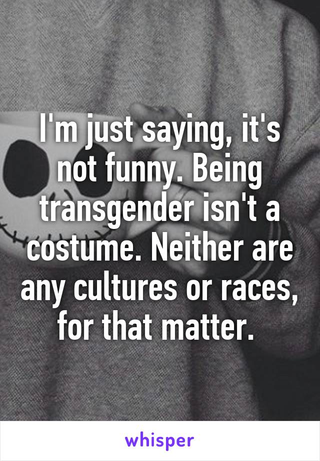 I'm just saying, it's not funny. Being transgender isn't a costume. Neither are any cultures or races, for that matter. 
