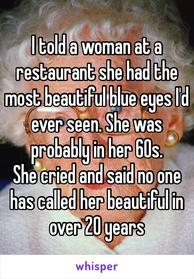 I told a woman at a restaurant she had the most beautiful blue eyes I'd ever seen. She was probably in her 60s.
She cried and said no one has called her beautiful in over 20 years 