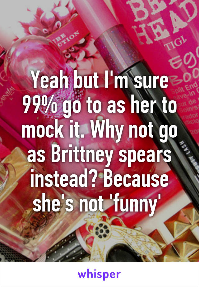 Yeah but I'm sure 99% go to as her to mock it. Why not go as Brittney spears instead? Because she's not 'funny' 