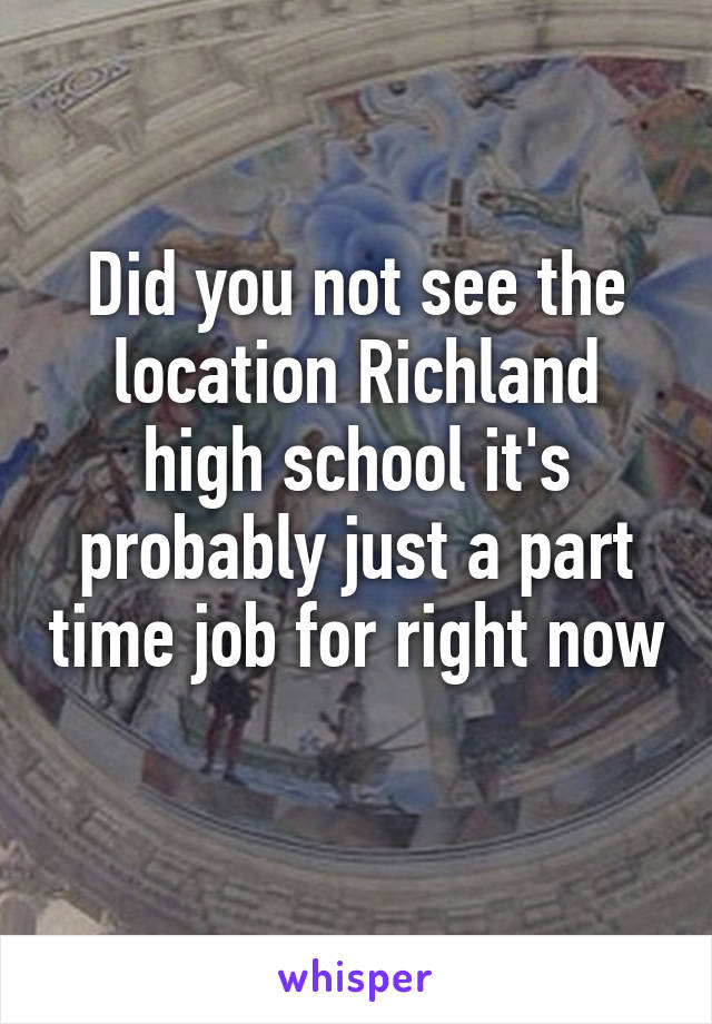 Did you not see the location Richland high school it's probably just a part time job for right now 