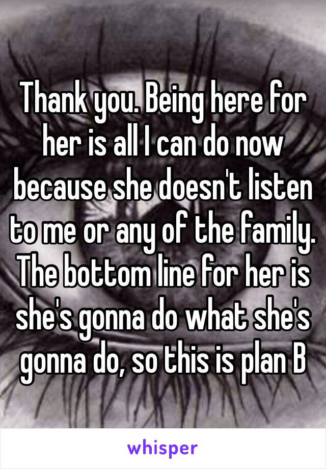 Thank you. Being here for her is all I can do now because she doesn't listen to me or any of the family. The bottom line for her is she's gonna do what she's gonna do, so this is plan B