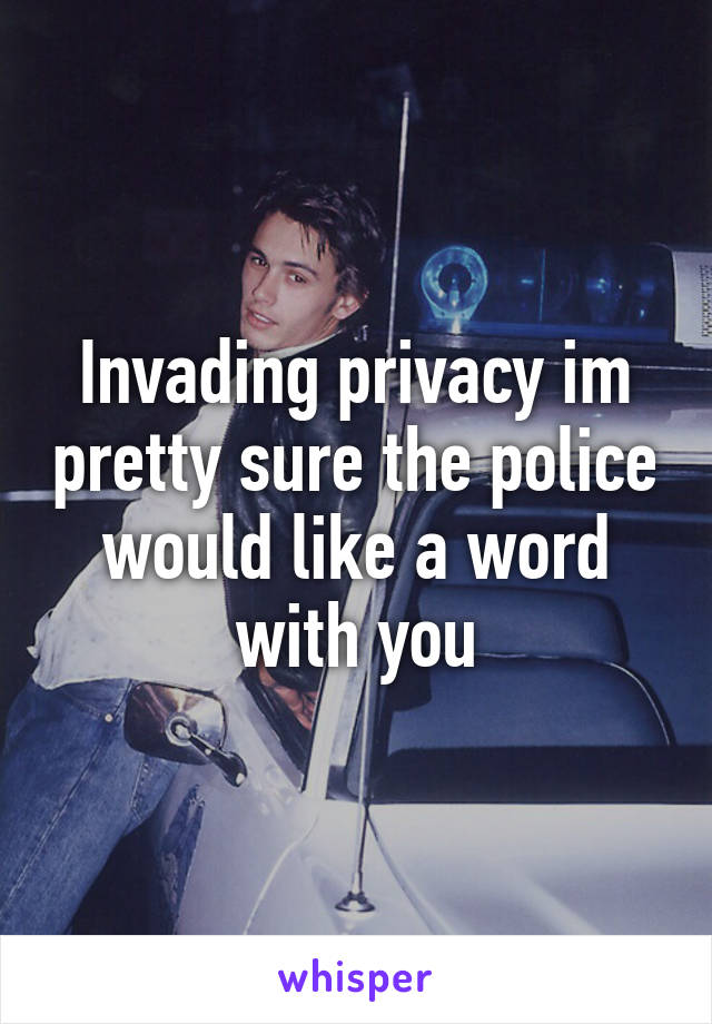 Invading privacy im pretty sure the police would like a word with you