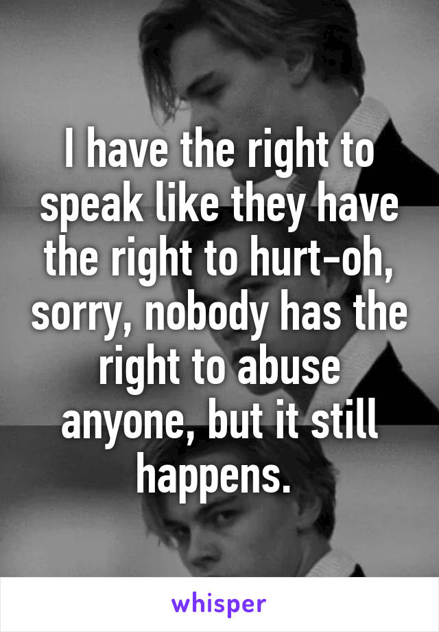 I have the right to speak like they have the right to hurt-oh, sorry, nobody has the right to abuse anyone, but it still happens. 