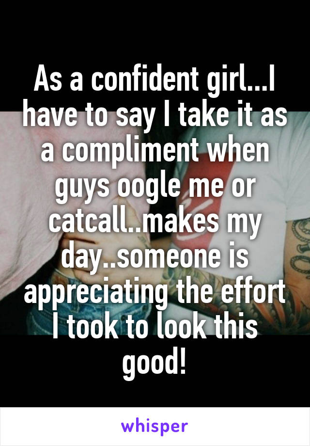 As a confident girl...I have to say I take it as a compliment when guys oogle me or catcall..makes my day..someone is appreciating the effort I took to look this good!