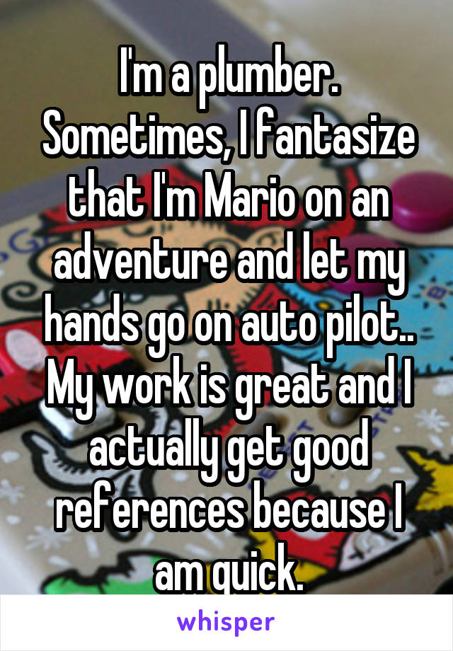 I'm a plumber. Sometimes, I fantasize that I'm Mario on an adventure and let my hands go on auto pilot.. My work is great and I actually get good references because I am quick.